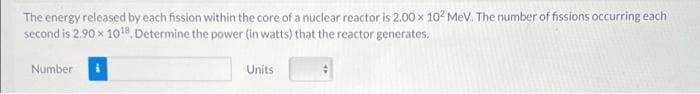 The energy released by each fission within the core of a nuclear reactor is 2.00 x 102 MeV. The number of fissions occurring each
second is 2.90 x 1010, Determine the power (in watts) that the reactor generates.
Number
Units
