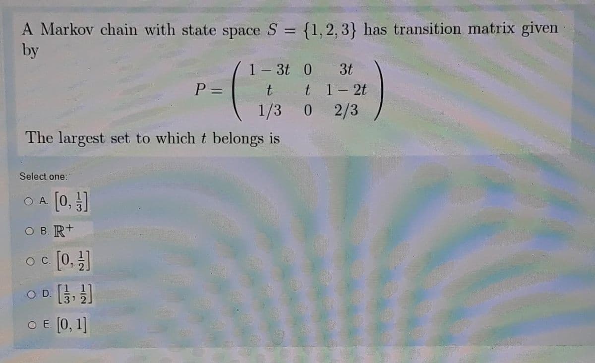 A Markov chain with state space S =
by
{1, 2, 3} has transition matrix given
1- 3t 0 3t
t 1- 2t
2/3
P =
%3D
1/3 0
The largest set to which t belongs is
Select one:
[0, ]
O .
O B. R+
oc [0, ]
O D.
37
O E [0, 1]
1/2
