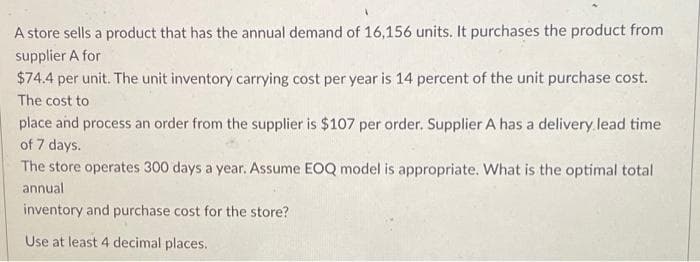 A store sells a product that has the annual demand of 16,156 units. It purchases the product from
supplier A for
$74.4 per unit. The unit inventory carrying cost per year is 14 percent of the unit purchase cost.
The cost to
place and process an order from the supplier is $107 per order. Supplier A has a delivery lead time
of 7 days.
The store operates 300 days a year. Assume EOQ model is appropriate. What is the optimal total
annual
inventory and purchase cost for the store?
Use at least 4 decimal places.
