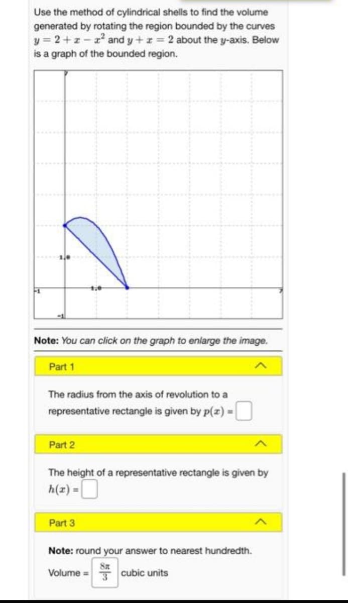 Use the method of cylindrical shells to find the volume
generated by rotating the region bounded by the curves
y = 2+1- x and y+z = 2 about the y-axis. Below
is a graph of the bounded region.
Note: You can click on the graph to enlarge the image.
Part 1
The radius from the axis of revolution to a
representative rectangle is given by p(z) =U
Part 2
The height of a representative rectangle is given by
h(z) =O
Part 3
Note: round your answer to nearest hundredth.
Volume =
Tcubic units
