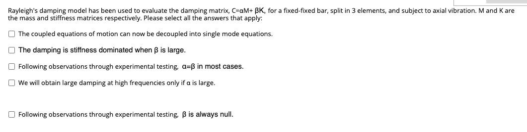 Rayleigh's damping model has been used to evaluate the damping matrix, C=aM+ 3K, for a fixed-fixed bar, split in 3 elements, and subject to axial vibration. M and K are
the mass and stiffness matrices respectively. Please select all the answers that apply:
The coupled equations of motion can now be decoupled into single mode equations.
The damping is stiffness dominated when ß is large.
Following observations through experimental testing, a=ß in most cases.
We will obtain large damping at high frequencies only if a is large.
Following observations through experimental testing, ß is always null.