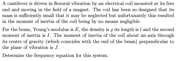 A cantilever is driven in flexural vibration by an electrical coil mounted at its free
end and moving in the field of a magnet. The coil has been so designed that its
mass is sufficiently small that it may be neglected but unfortunately this resulted
in the moment of inertia of the coil being by no means negligible.
For the beam, Young's modulus is E, the density is p its length is I and the second
moment of inertia is I. The moment of inertia of the coil about an axis through
its centre of gravity (which coincides with the end of the beam) perpendicular to
the plane of vibration is J.
Determine the frequency equation for this system.