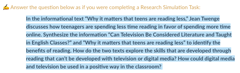 Answer the question below as if you were completing a Research Simulation Task:
In the informational text "Why it matters that teens are reading less," Jean Twenge
discusses how teenagers are spending less time reading in favor of spending more time
online. Synthesize the information "Can Television Be Considered Literature and Taught
in English Classes?" and "Why it matters that teens are reading less" to identify the
benefits of reading. How do the two texts explore the skills that are developed through
reading that can't be developed with television or digital media? How could digital media
and television be used in a positive way in the classroom?
