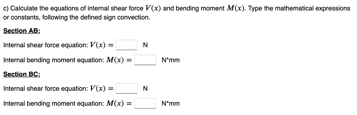 c) Calculate the equations of internal shear force V(x) and bending moment M(x). Type the mathematical expressions
or constants, following the defined sign convection.
Section AB:
Internal shear force equation: V(x) =
Internal bending moment equation: M(x) :
Section BC:
Internal shear force equation: V(x)
Internal bending moment equation: M(x) =
=
N
N
N*mm
N*mm