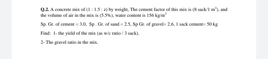 Q.2. A concrete mix of (1 : 1.5 : z) by weight, The cement factor of this mix is (8 sack/1 m³), and
the volume of air in the mix is (5.5%), water content is 156 kg/m³
Sp. Gr. of cement = 3.0, Sp . Gr. of sand = 2.5, Sp Gr. of gravel= 2.6, 1 sack cement= 50 kg
Find: 1- the yield of the mix (as w/c ratio / 3 sack).
2- The gravel ratio in the mix.
