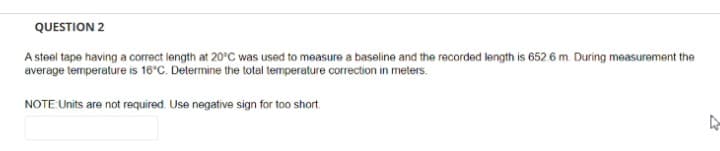 QUESTION 2
A steel tape having a correct length at 20°C was used to measure a baseline and the recorded length is 652.6 m. During measurement the
average temperature is 16°C. Determine the total temperature correction in meters.
NOTE:Units are not required. Use negative sign for too short.
27