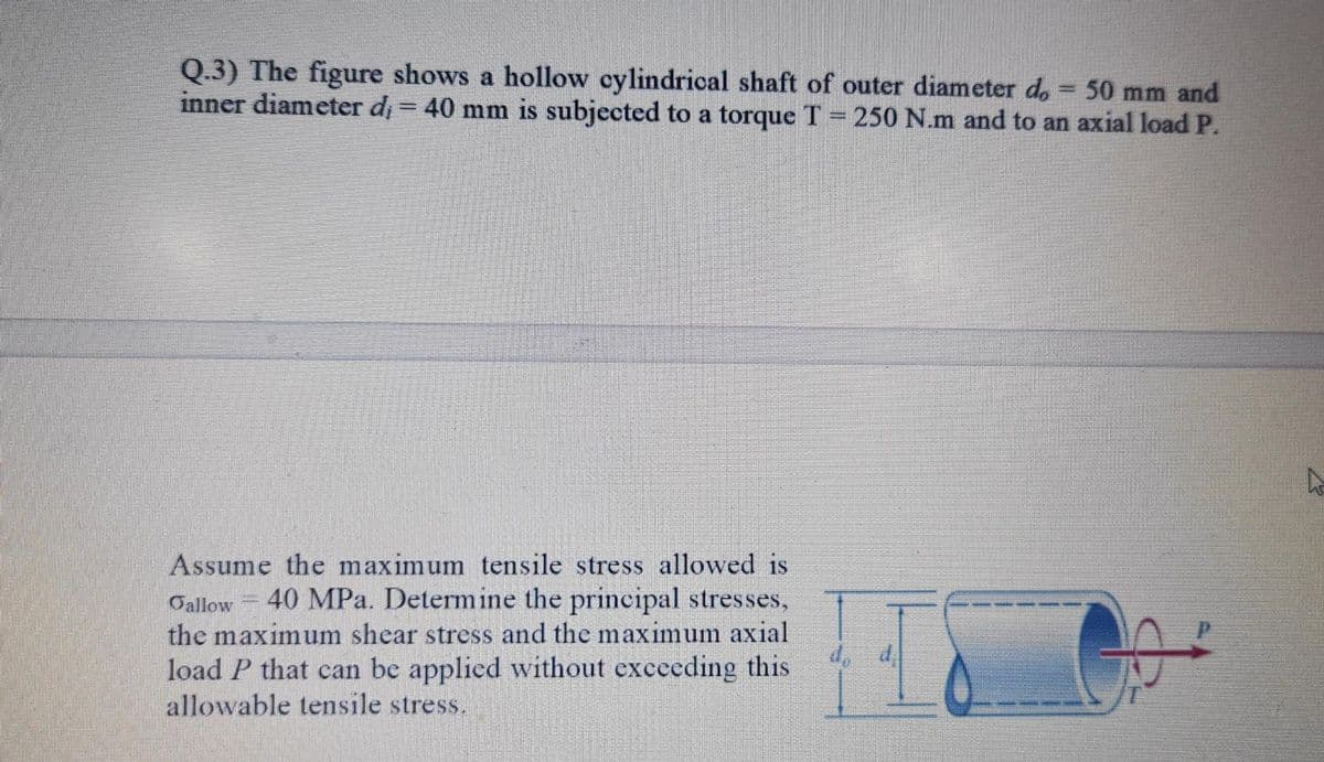 Q.3) The figure shows a hollow cylindrical shaft of outer diameter d, = 50 mm and
inner diameter d, = 40 mm is subjected to a torque T 250 N.m and to an axial load P.
Assume the maximum tensile stress allowed is
40 MPa. Determine the principal stresses,
Oallow
the maximum shear stress and the maximum axial
load P that can be applied without exccding this
allowable tensile stress.
