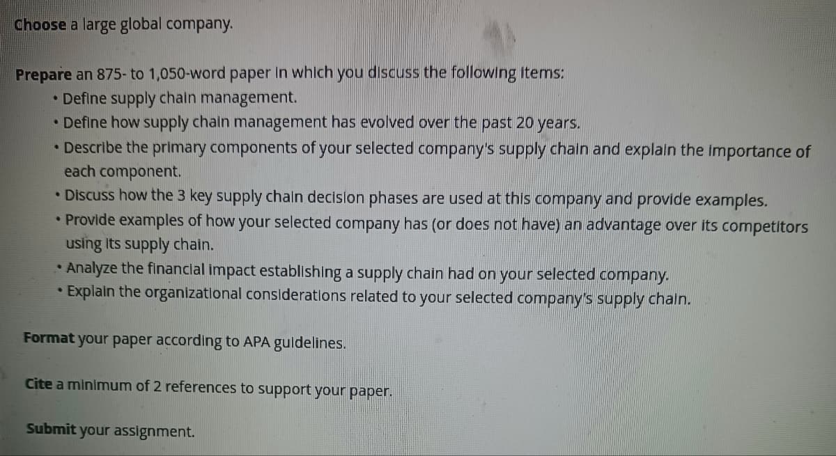 Choose a large global company.
Prepare an 875- to 1,050-word paper in which you discuss the following items:
• Define supply chain management.
• Define how supply chain management has evolved over the past 20 years.
• Describe the primary components of your selected company's supply chain and explain the importance of
each component.
• Discuss how the 3 key supply chain decision phases are used at this company and provide examples.
• Provide examples of how your selected company has (or does not have) an advantage over its competitors
using its supply chain.
• Analyze the financial impact establishing a supply chain had on your selected company.
• Explain the organizational considerations related to your selected company's supply chain.
Format your paper according to APA guidelines.
Cite a minimum of 2 references to support your paper.
Submit your assignment.