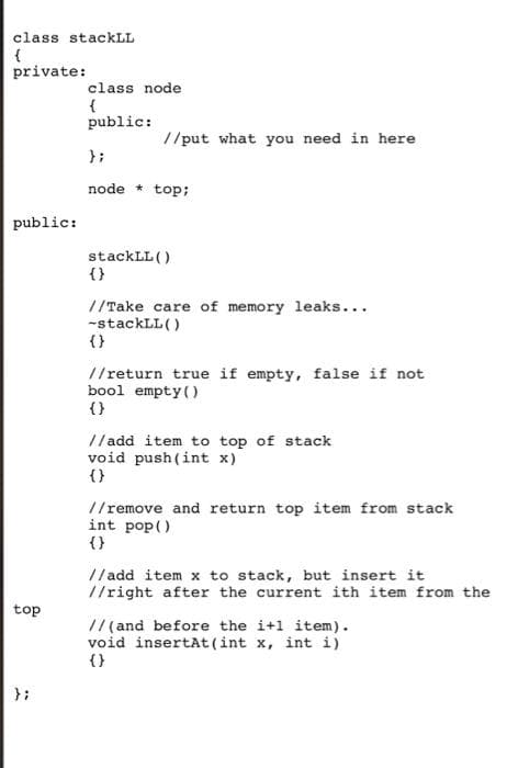 class stackLL
private:
class node
{
public:
//put what you need in here
} ;
node * top;
public:
stackLL ()
{}
//Take care of memory leaks...
-stackLL()
{}
//return true if empty, false if not
bool empty (
{}
// add item to top of stack
void push (int x)
{}
!/remove and return top item from stack
int pop()
{}
//add item x to stack, but insert it
//right after the current ith item from the
top
// (and before the i+l item).
void insertAt(int x, int i)
{}
};
