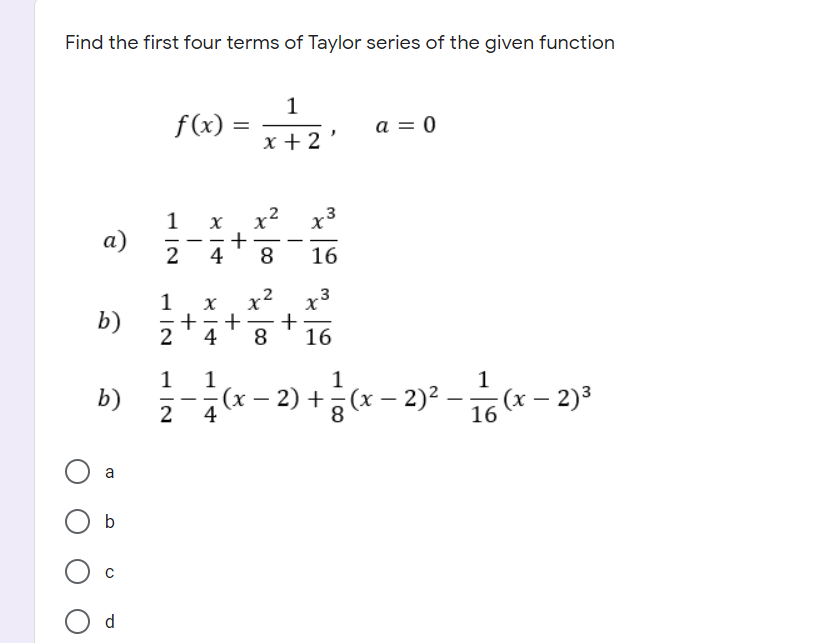 Find the first four terms of Taylor series of the given function
1
f(x) =
a = 0
x + 2
1
x² x3
X
а)
2
+
4
-
8
16
x2 x3
1
X
+
+
2
4
b)
+
16
8
1
1
1
b)
2
(x – 2) + (x – 2)2 –
(x – 2)3
-
16
b
d
