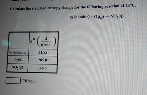 Calculate the standard entropy change for the following reaction at 25°C.
S(rhombic) + O2(g) → SO;(g)
J
K'mol
S(rhombic)
31.88
205.0
248.5
J/K mol
