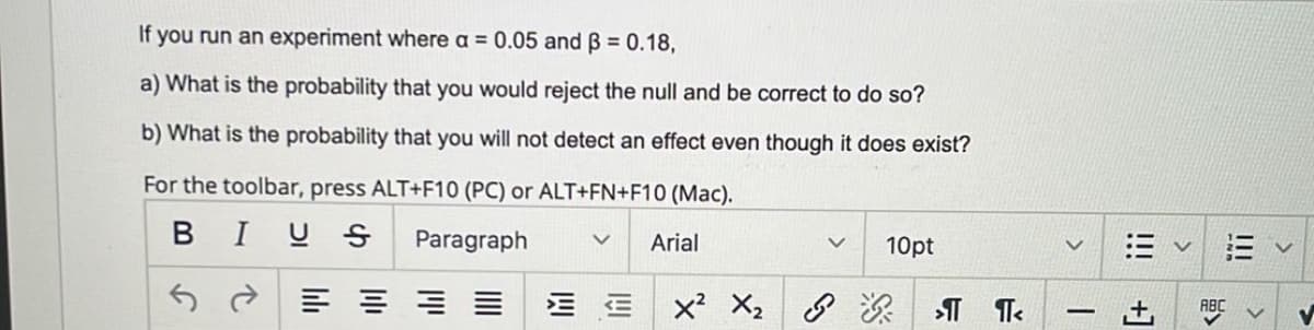If you run an experiment where a = 0.05 and ß = 0.18,
a) What is the probability that you would reject the null and be correct to do so?
b) What is the probability that you will not detect an effect even though it does exist?
For the toolbar, press ALT+F10 (PC) or ALT+FN+F10 (Mac).
BIUS Paragraph
v Arial
≡≡≡≡ EE X² X₂
v 10pt
>¶ ¶<
|||
T
+1
!!!
>