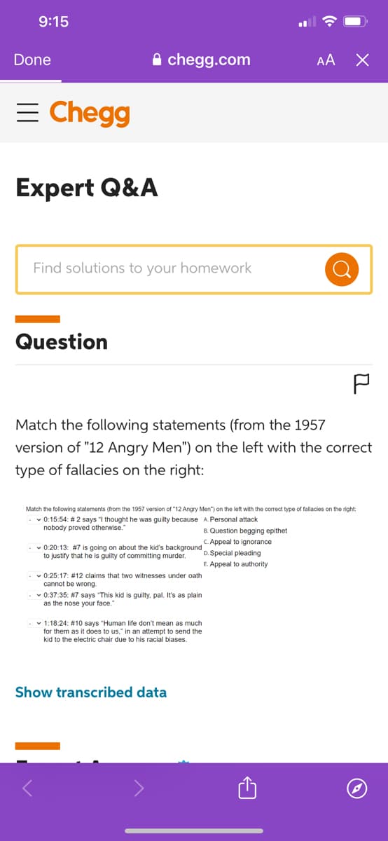 9:15
Done
= Chegg
Expert Q&A
Find solutions to your homework
Question
chegg.com
Match the following statements (from the 1957
version of "12 Angry Men") on the left with the correct
type of fallacies on the right:
Match the following statements (from the 1957 version of "12 Angry Men") on the left with the correct type of fallacies on the right:
-✓ 0:15:54: # 2 says "I thought he was guilty because A. Personal attack
nobody proved otherwise."
B. Question begging epithet
c. Appeal to ignorance
- 0:20:13: #7 is going on about the kid's background D. Special pleading
to justify that he is guilty of committing murder.
E. Appeal
authority
-✓0:25:17: # 12 claims that two witnesses under oath
cannot be wrong.
-✓0:37:35: #7 says "This kid is guilty, pal. It's as plain
as the nose your face.
AA X
-1:18:24: # 10 says "Human life don't mean as much
for them as it does to us," in an attempt to send the
kid to the electric chair due to his racial biases.
Show transcribed data