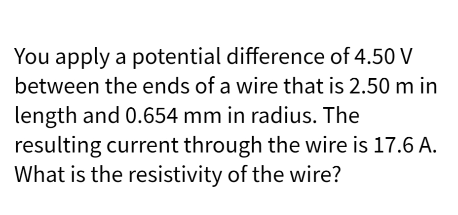 You apply a potential difference of 4.50 V
between the ends of a wire that is 2.50 m in
length and 0.654 mm in radius. The
resulting current through the wire is 17.6 A.
What is the resistivity of the wire?