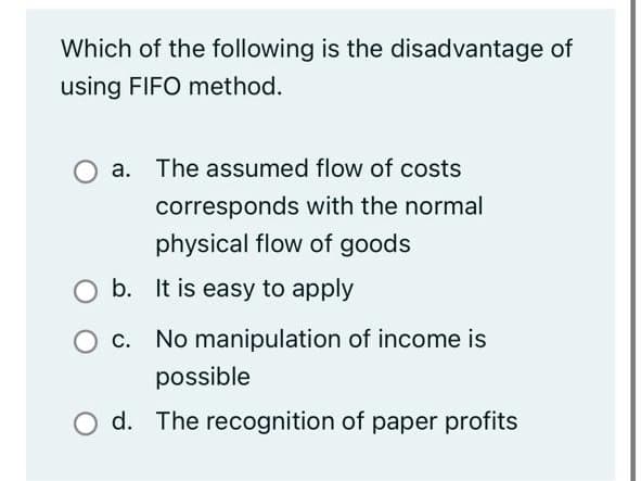 Which of the following is the disadvantage of
using FIFO method.
a. The assumed flow of costs
corresponds with the normal
physical flow of goods
b. It is easy to apply
O c. No manipulation of income is
possible
O d. The recognition of paper profits
