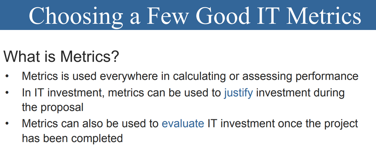 Choosing a Few Good IT Metrics
What is Metrics?
Metrics is used everywhere in calculating or assessing performance
In IT investment, metrics can be used to justify investment during
the proposal
Metrics can also be used to evaluate IT investment once the project
has been completed
