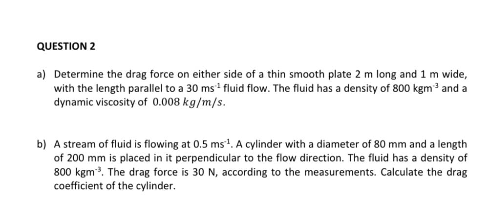 QUESTION 2
a) Determine the drag force on either side of a thin smooth plate 2 m long and 1 m wide,
with the length parallel to a 30 ms¹ fluid flow. The fluid has a density of 800 kgm-³ and a
dynamic viscosity of 0.008 kg/m/s.
b) A stream of fluid is flowing at 0.5 ms ¹. A cylinder with a diameter of 80 mm and a length
of 200 mm is placed in it perpendicular to the flow direction. The fluid has a density of
800 kgm ³. The drag force is 30 N, according to the measurements. Calculate the drag
coefficient of the cylinder.