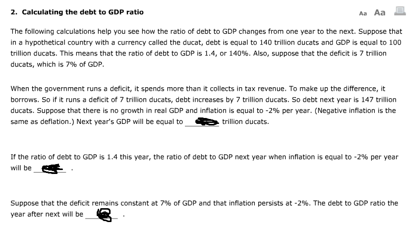 2. Calculating the debt to GDP ratio
The following calculations help you see how the ratio of debt to GDP changes from one year to the next. Suppose that
in a hypothetical country with a currency called the ducat, debt is equal to 140 trillion ducats and GDP is equal to 100
trillion ducats. This means that the ratio of debt to GDP is 1.4, or 140%. Also, suppose that the deficit is 7 trillion
ducats, which is 7% of GDP.
Aa Aa
When the government runs a deficit, it spends more than it collects in tax revenue. To make up the difference, it
borrows. So if it runs a deficit of 7 trillion ducats, debt increases by 7 trillion ducats. So debt next year is 147 trillion
ducats. Suppose that there is no growth in real GDP and inflation is equal to -2% per year. (Negative inflation is the
same as deflation.) Next year's GDP will be equal to
trillion ducats.
If the ratio of debt to GDP is 1.4 this year, the ratio of debt to GDP next year when inflation is equal to -2% per year
will be
Suppose that the deficit remains constant at 7% of GDP and that inflation persists at -2%. The debt to GDP ratio the
year after next will be