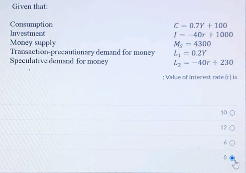 Given that:
Consumption
C = 0.7Y+100
I = -40r +1000
Ms = 4300
L1 = 0.2Y
L2 = -40r+ 230
Investment
Money supply
Transaction-precautionary demand for money
Speculative demand for money
%3D
%3D
:Value of interest rate (r) is
10 O
12 O
6 0
8
