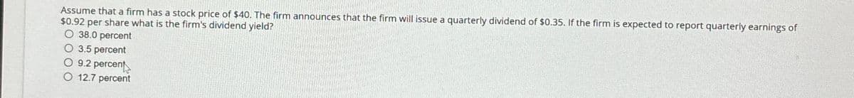 Assume that a firm has a stock price of $40. The firm announces that the firm will issue a quarterly dividend of $0.35. If the firm is expected to report quarterly earnings of
$0.92 per share what is the firm's dividend yield?
O 38.0 percent
3.5 percent
9.2 percent
12.7 percent