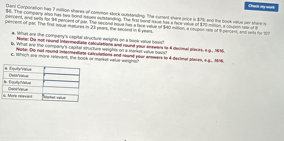 Dani Corporation has 7 million shares of common stock outstanding. The current share price is $79, and the book value per share is
$6. The company also has two bond issues outstanding. The first bond issue has a face value of $70 million, a coupon rate of 8
percent, and sells for 94 percent of par. The second issue has a face value of $40 million, a coupon rate of 9 percent, and sells for 107
percent of par. The first issue matures in 23 years, the second in 6 years.
a. What are the company's capital structure weights on a book value basis?
Note: Do not round intermediate calculations and round your answers to 4 decimal places, e.g., .1616.
b. What are the company's capital structure weights on a market value basis?
Note: Do not round intermediate calculations and round your answers to 4 decimal places, e.g., .1616.
c. Which are more relevant, the book or market value weights?
a. Equity/Value
Debt/Value
b. Equity/Value
Debt/Value
c. More relevant
Market value
Check my work