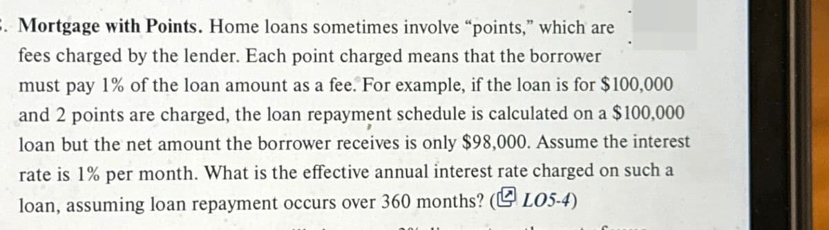 . Mortgage with Points. Home loans sometimes involve "points," which are
fees charged by the lender. Each point charged means that the borrower
must pay 1% of the loan amount as a fee. For example, if the loan is for $100,000
and 2 points are charged, the loan repayment schedule is calculated on a $100,000
loan but the net amount the borrower receives is only $98,000. Assume the interest
rate is 1% per month. What is the effective annual interest rate charged on such a
loan, assuming loan repayment occurs over 360 months? (LO5-4)