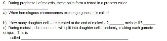 9. During prophase I of meiosis, these pairs form a tetrad in a process called
a) When homologous chromosomes exchange genes, it is called:
b). How many daughter cells are created at the end of meiosis 1?
c) During meiosis, chromosomes will split into daughter cells randomly, making each gamete
unique. This is
meiosis II?
called
