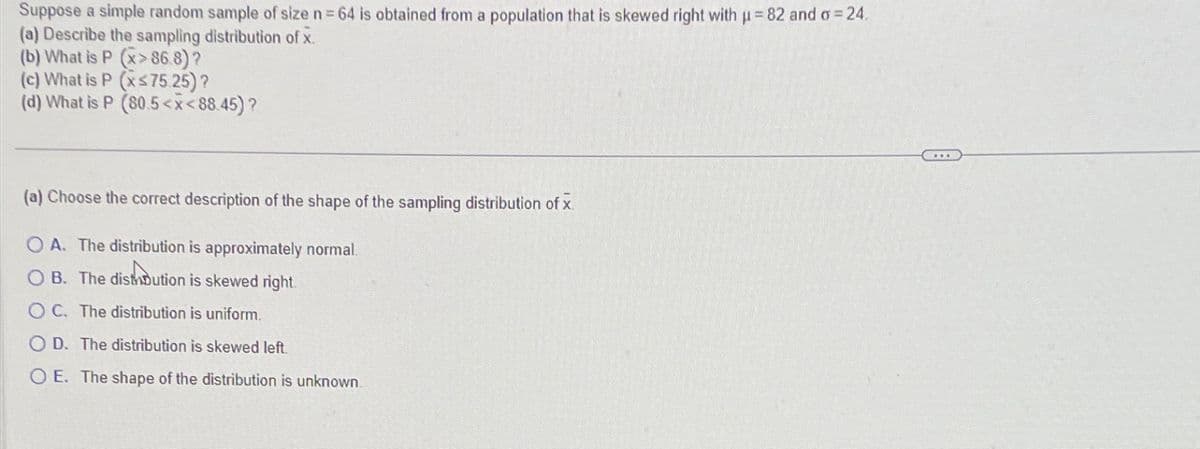 Suppose a simple random sample of size n = 64 is obtained from a population that is skewed right with p=82 and σ = 24.
(a) Describe the sampling distribution of x.
(b) What is P (x>86.8)?
(c) What is P (xs75.25)?
(d) What is P (80.5<x<88.45)?
(a) Choose the correct description of the shape of the sampling distribution of x
OA. The distribution is approximately normal.
soutio
OB. The distibution is skewed right
OC. The distribution is uniform.
OD. The distribution is skewed left
O E. The shape of the distribution is unknown.