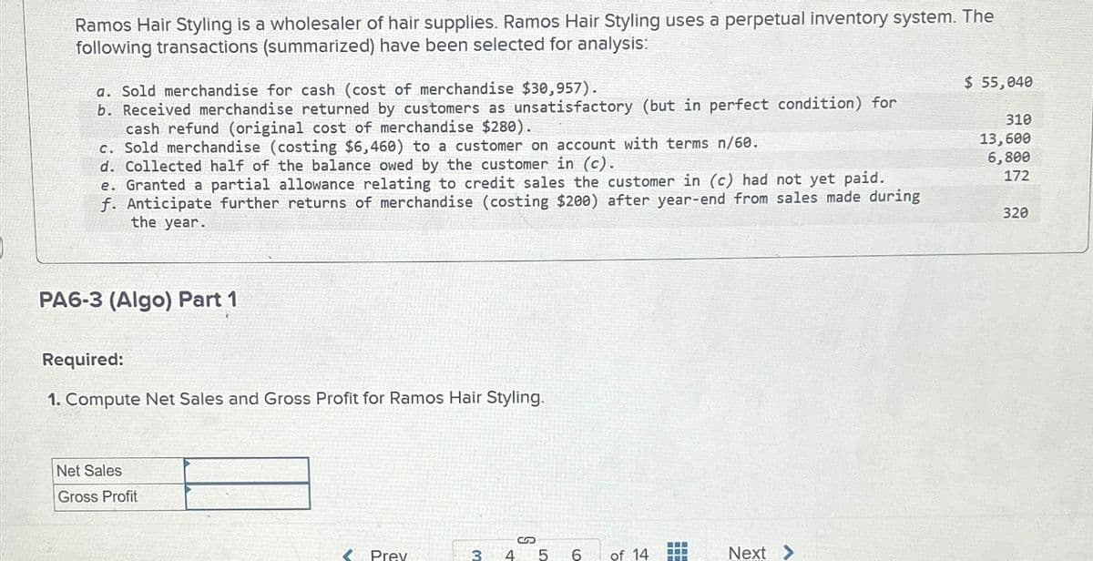 Ramos Hair Styling is a wholesaler of hair supplies. Ramos Hair Styling uses a perpetual inventory system. The
following transactions (summarized) have been selected for analysis:
a. Sold merchandise for cash (cost of merchandise $30,957).
b. Received merchandise returned by customers as unsatisfactory (but in perfect condition) for
cash refund (original cost of merchandise $280).
c. Sold merchandise (costing $6,460) to a customer on account with terms n/60.
d. Collected half of the balance owed by the customer in (c).
e. Granted a partial allowance relating to credit sales the customer in (c) had not yet paid.
f. Anticipate further returns of merchandise (costing $200) after year-end from sales made during
the year.
$ 55,040
310
13,600
6,800
172
320
PA6-3 (Algo) Part 1
Required:
1. Compute Net Sales and Gross Profit for Ramos Hair Styling.
Net Sales
Gross Profit
S
<Prev
3 4 5 6
6
of 14
Next >