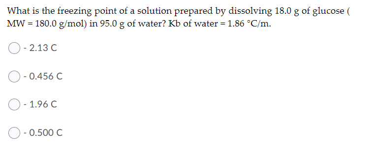 What is the freezing point of a solution prepared by dissolving 18.0 g of glucose (
MW = 180.0 g/mol) in 95.0 g of water? Kb of water = 1.86 °C/m.
- 2.13 C
- 0.456 C
1.96 C
- 0.500 C
