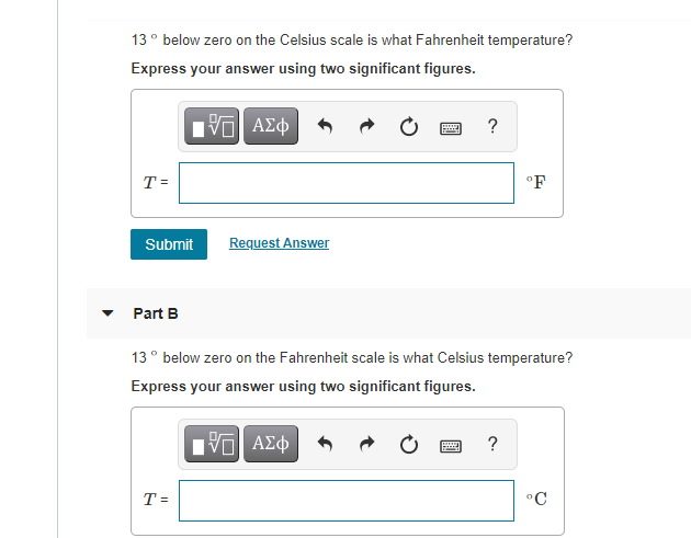 13° below zero on the Celsius scale is what Fahrenheit temperature?
Express your answer using two significant figures.
T=
°F
Submit
Request Answer
Part B
13° below zero on the Fahrenheit scale is what Celsius temperature?
Express your answer using two significant figures.
Eν ΑΣφ
T =
°C
