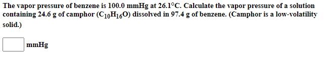 The vapor pressure of benzene is 100.0 mmHg at 26.1°C. Calculate the vapor pressure of a solution
containing 24.6 g of camphor (C10H160) dissolved in 97.4 g of benzene. (Camphor is a low-volatility
solid.)
mmHg
