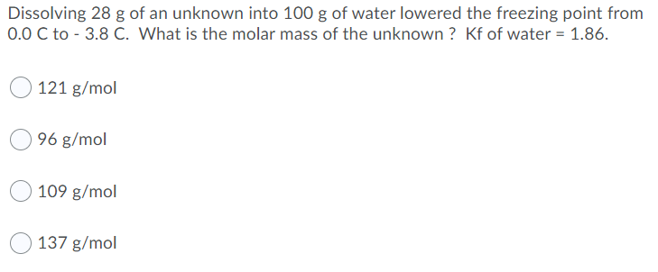 Dissolving 28 g of an unknown into 100 g of water lowered the freezing point from
0.0 C to - 3.8 C. What is the molar mass of the unknown ? Kf of water = 1.86.
121 g/mol
96 g/mol
109 g/mol
137 g/mol
