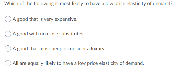 Which of the following is most likely to have a low price elasticity of demand?
A good that is very expensive.
A good with no close substitutes.
A good that most people consider a luxury.
All are equally likely to have a low price elasticity of demand.
