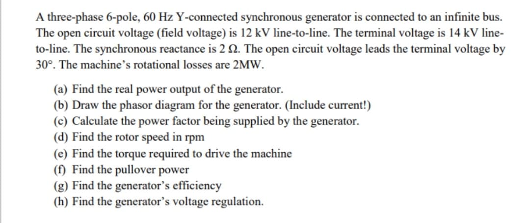 A three-phase 6-pole, 60 Hz Y-connected synchronous generator is connected to an infinite bus.
The open circuit voltage (field voltage) is 12 kV line-to-line. The terminal voltage is 14 kV line-
to-line. The synchronous reactance is 2 2. The open circuit voltage leads the terminal voltage by
30°. The machine's rotational losses are 2MW.
(a) Find the real power output of the generator.
(b) Draw the phasor diagram for the generator. (Include current!)
(c) Calculate the power factor being supplied by the generator.
(d) Find the rotor speed in rpm
(e) Find the torque required to drive the machine
(f) Find the pullover power
(g) Find the generator's efficiency
(h) Find the generator's voltage regulation.