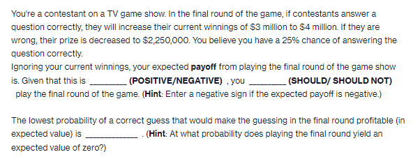 You're a contestant on a TV game show. In the final round of the game, if contestants answer a
question correctly, they will increase their current winnings of $3 million to $4 million. If they are
wrong, their prize is decreased to $2,250,000. You believe you have a 25% chance of answering the
question correctly.
Ignoring your current winnings, your expected payoff from playing the final round of the game show
is. Given that this is ______________ (POSITIVE/NEGATIVE), you___________ (SHOULD/ SHOULD NOT)
play the final round of the game. (Hint: Enter a negative sign if the expected payoff is negative.)
The lowest probability of a correct guess that would make the guessing in the final round profitable (in
expected value) is
(Hint: At what probability does playing the final round yield an
expected value of zero?)