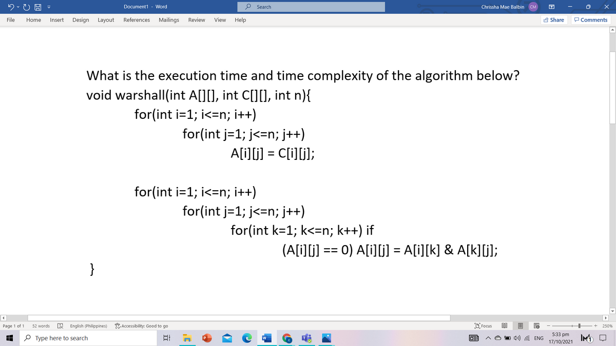 Document1 - Word
O Search
Chrissha Mae Balbin
CM
File
Home
Insert
Design
Layout
References
Mailings
Review
View
Help
A Share
P Comments
What is the execution time and time complexity of the algorithm below?
void warshall(int A[][], int C[][], int n){
for(int i=1; i<=n; i++)
for(int j=1; j<=n; j++)
A[i][j] = C[i][j];
for(int i=1; i<=n; i++)
for(int j=1; j<=n; j++)
for(int k=1; k<=n; k++) if
(A[i][j] == 0) A[i]G) = A[i][k] & A[k]]);
}
Page 1 of 1
52 words
English (Philippines)
Y Accessibility: Good to go
D Focus
250%
5:33 pm
O Type here to search
1 4) G ENG
IMD
DE
17/10/2021
