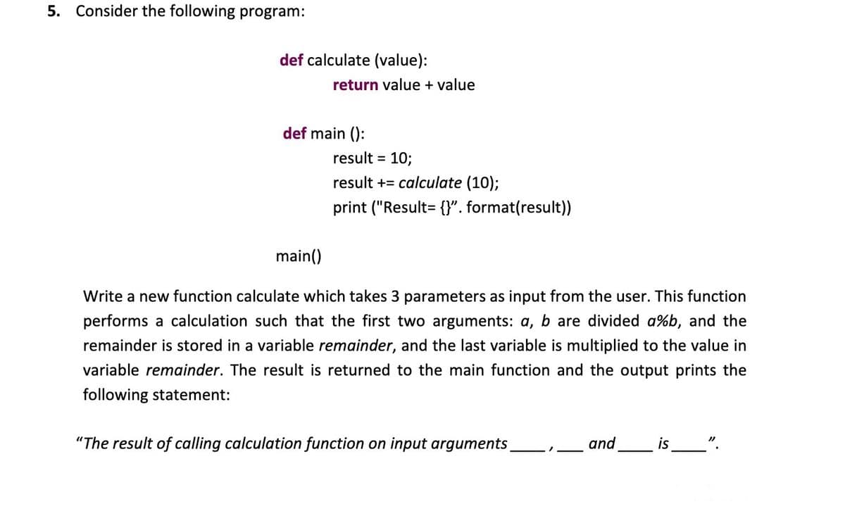 5. Consider the following program:
def calculate (value):
return value + value
def main ():
result = 10;
%3D
result += calculate (10);
print ("Result= {}". format(result))
main()
Write a new function calculate which takes 3 parameters as input from the user. This function
performs a calculation such that the first two arguments: a, b are divided a%b, and the
remainder is stored in a variable remainder, and the last variable is multiplied to the value in
variable remainder. The result
returned to the main function and the output prints the
following statement:
"The result of calling calculation function on input arguments
and
is_".
