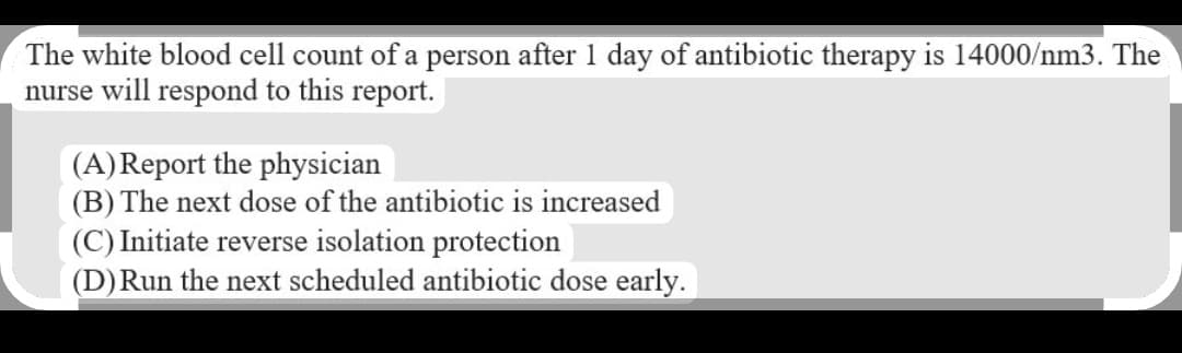 The white blood cell count of a person after 1 day of antibiotic therapy is 14000/nm3. The
nurse will respond to this report.
(A) Report the physician
(B) The next dose of the antibiotic is increased
(C) Initiate reverse isolation protection
(D) Run the next scheduled antibiotic dose early.
