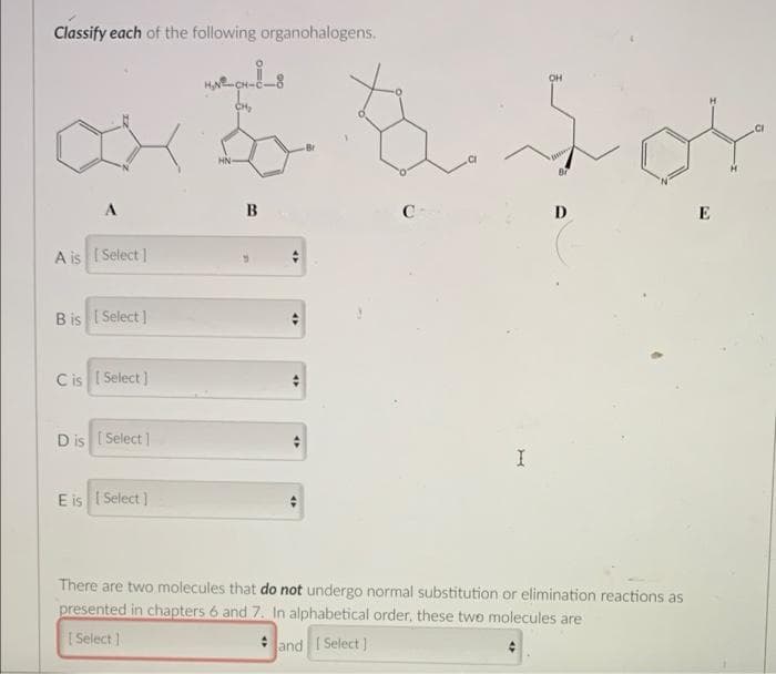 Classify each of the following organohalogens..
C
fot
A
C
D
E
A is [ Select ]
B is [ Select ]
Cis [ Select ]
D is [Select]
I
E is [Select]
There are two molecules that do not undergo normal substitution or elimination reactions as
presented in chapters 6 and 7. In alphabetical order, these two molecules are
[ Select ]
* and | Select ]
B
47