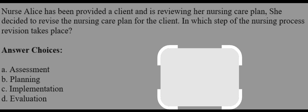 Nurse Alice has been provided a client and is reviewing her nursing care plan, She
decided to revise the nursing care plan for the client. In which step of the nursing process
revision takes place?
Answer Choices:
a. Assessment
b. Planning
c. Implementation
d. Evaluation