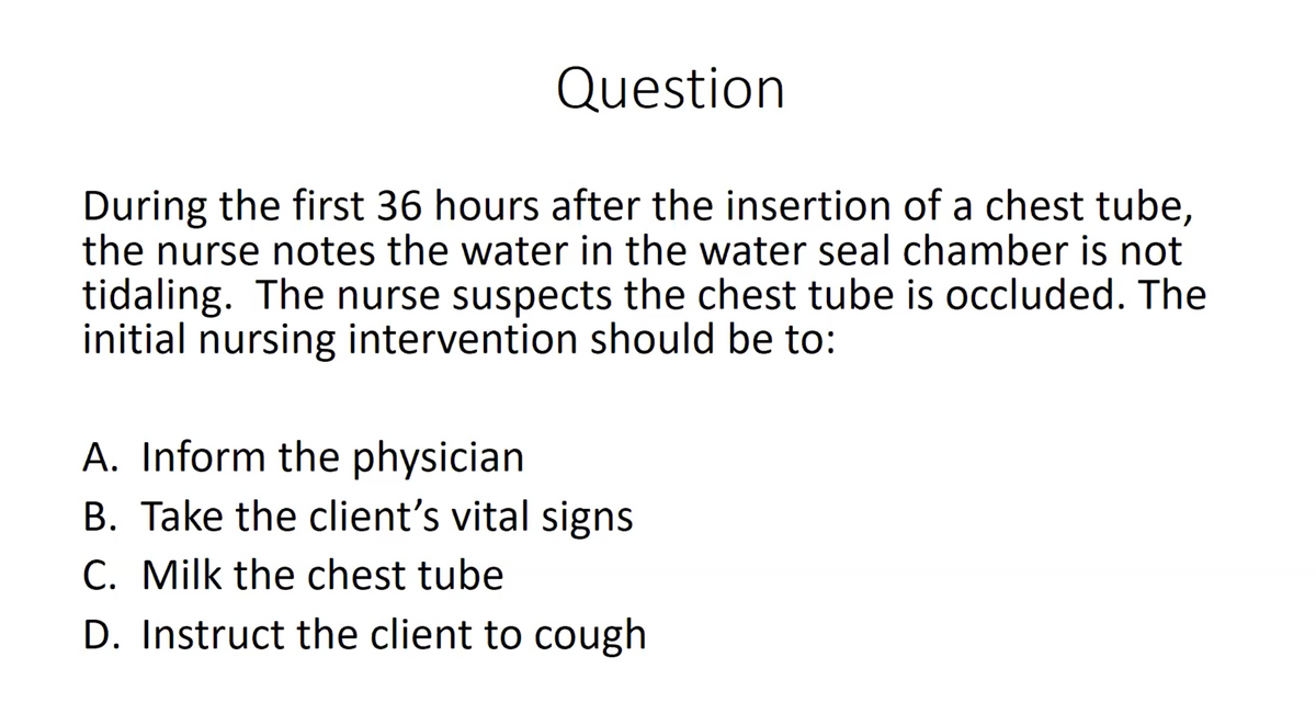 Question
During the first 36 hours after the insertion of a chest tube,
the nurse notes the water in the water seal chamber is not
tidaling. The nurse suspects the chest tube is occluded. The
initial nursing intervention should be to:
A. Inform the physician
B. Take the client's vital signs
C. Milk the chest tube
D. Instruct the client to cough
