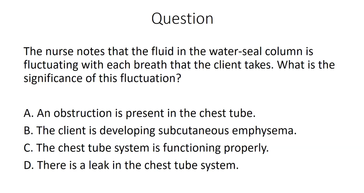Question
The nurse notes that the fluid in the water-seal column is
fluctuating with each breath that the client takes. What is the
significance of this fluctuation?
A. An obstruction is present in the chest tube.
B. The client is developing subcutaneous emphysema.
C. The chest tube system is functioning properly.
D. There is a leak in the chest tube system.
