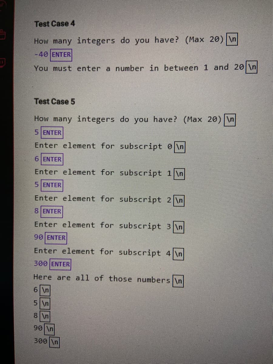 Test Case 4
How many integers do you have? (Max 20) \n
-40ENTER
You must enter a number in between 1 and 20 \n
Test Case 5
How many integers do you have? (Max 20) \n
5 ENTER
Enter element for subscript 0\n
6 ENTER
Enter element for subscript 1 \n
5 ENTER
Enter element for subscript 2 n
8 ENTER
Enter element for subscript 3 \n
90 ENTER
Enter element for subscript 4 \n
300ENTER
Here are all of those numbers \n
6 \n
5\n
8 \n
90 \n
300 \n]
