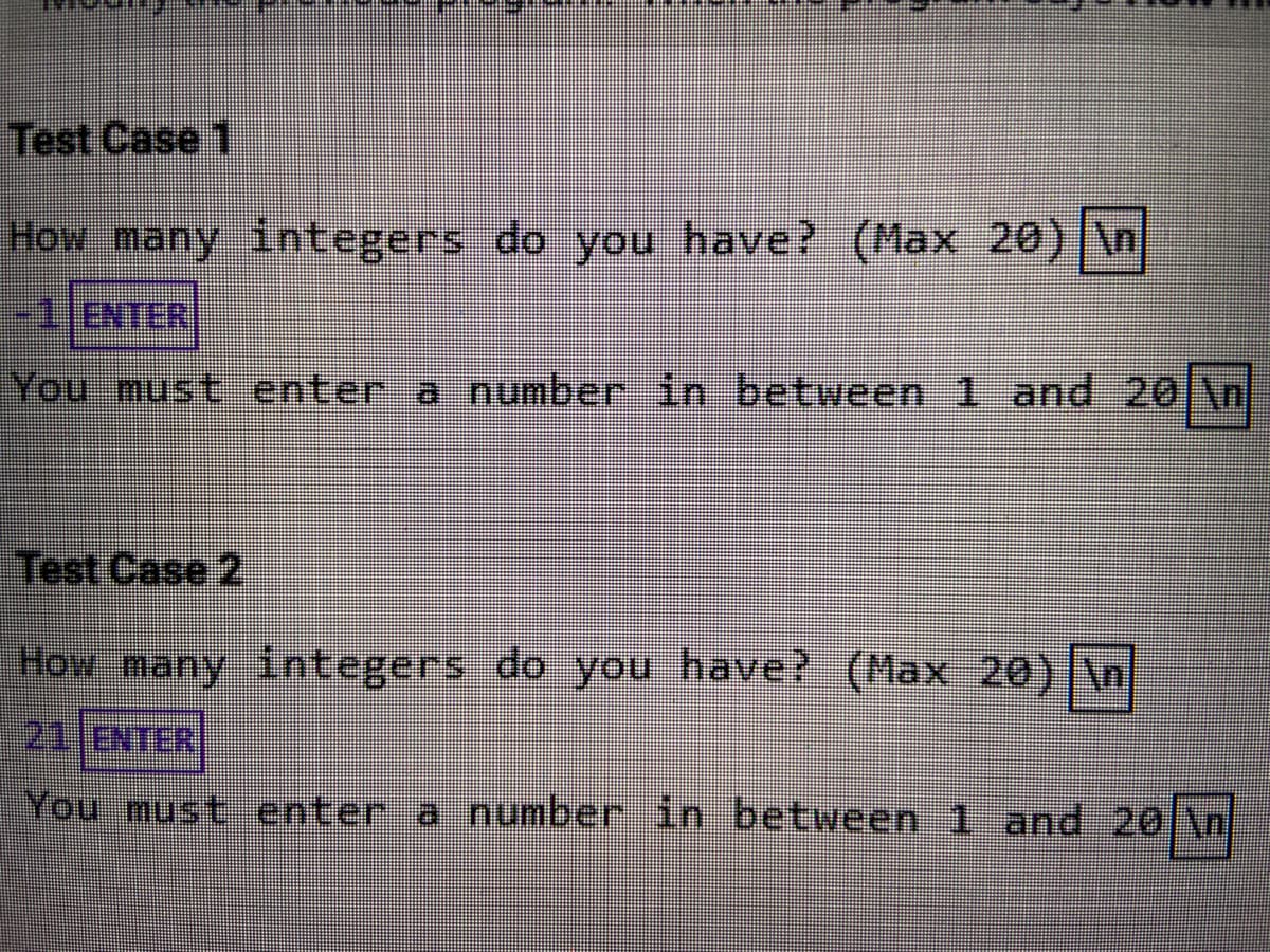 Test Case 1
How many integers do you have? (Max 20) \n|
-1JENTER
You must enter a number in between 1 and 20 \n
Test Case 2
How many integers do you have? (Max 20) \n
211ENTER
You must enter a number in between 1 and 20 \n
