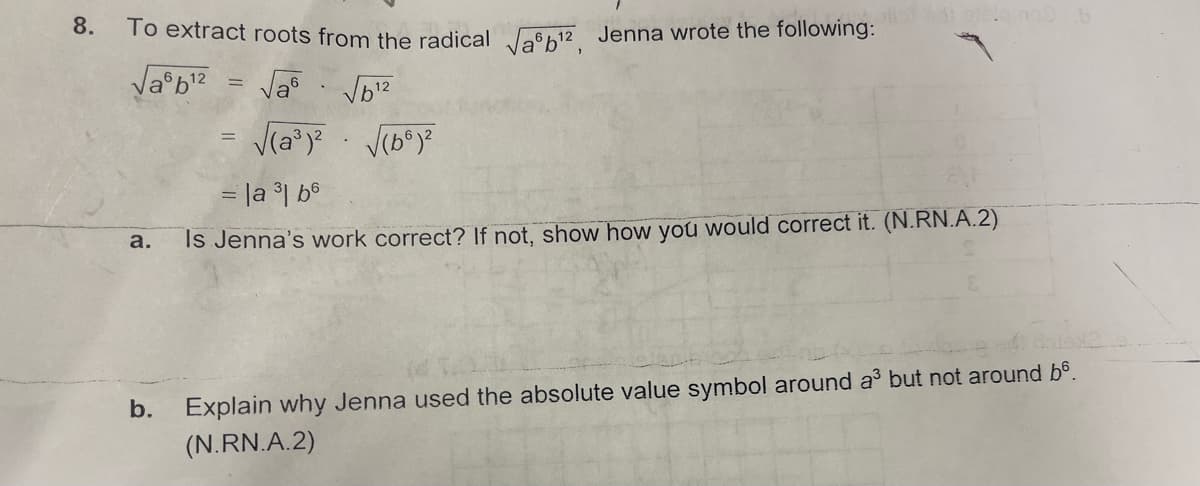 oilor adi sisigmoo b
8.
To extract roots from the radical √¹², Jenna wrote the following:
√a6b¹²
=
√a
√6¹2
=
√(a³)² √(66)²
= |a ³1 b6
a.
Is Jenna's work correct? If not, show how you would correct it. (N.RN.A.2)
b.
Explain why Jenna used the absolute value symbol around a³ but not around b6.
(N.RN.A.2)