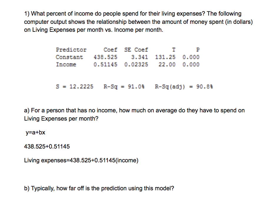 1) What percent of income do people spend for their living expenses? The following
computer output shows the relationship between the amount of money spent (in dollars)
on Living Expenses per month vs. Income per month.
Predictor
Coef SE Coef
P
Constant
438.525
3.341 131.25 0.000
Income
0.51145 0.02325
22.00 0.000
S = 12.2225
R-Sq
91.0%
R-Sq (adj)
= 90.8%
%3D
