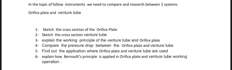 In the topic of follow instruments we need to compare and research between 2 systems
Orifice plate and venture tube
1- Sketch the cross section of the Orifice Plate
2- Sketch the cross section venture tube
3- explain the working principle of the venture tube and Orifice plate
4- Compare the pressure drop between the Orifice plate and venture tube
5- Find out the application where Orifice plate and venture tube are used
6- explain how Bernoulli's principle is applied in Orifice plate and venture tube working
operation .
