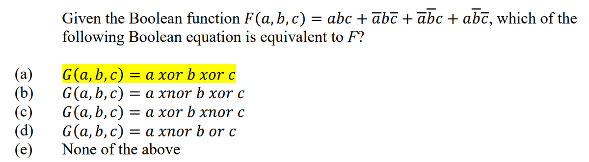 (a)
(b)
(c)
(d)
(e)
Given the Boolean function F(a, b, c) = abc + abc + abc + abc, which of the
following Boolean equation is equivalent to F?
G(a, b, c) = a xor b xor c
G(a,b,c) = a xnor b xor c
==
G(a, b, c) = a xor b xnor c
G(a, b, c) = a xnor b or c
None of the above