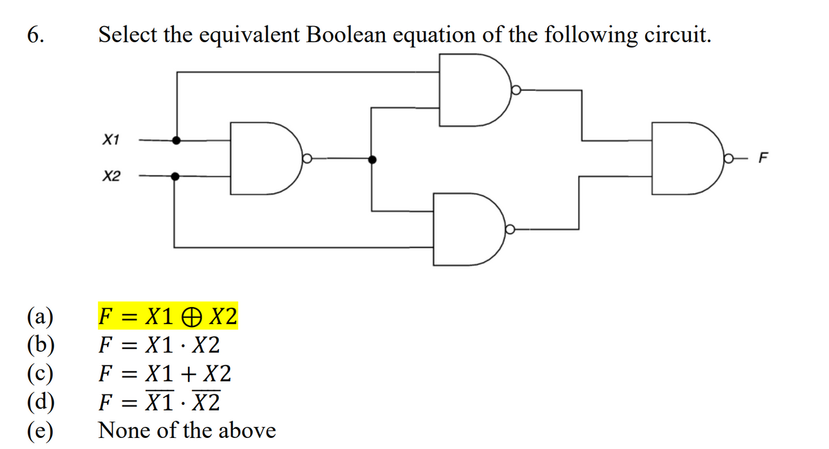6.
Select the equivalent Boolean equation of the following circuit.
X1
X2
(a)
F = X1
X2
(b)
F = X1 X2
•
(c)
F = X1 + X2
(d)
F = X1 X2
(e)
None of the above